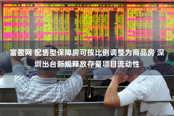 富盈网 配售型保障房可按比例调整为商品房 深圳出台新规释放存量项目流动性