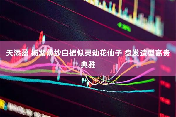 天添盈 杨紫薄纱白裙似灵动花仙子 盘发造型高贵典雅
