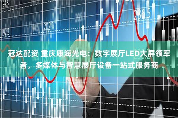 冠达配资 重庆康海光电：数字展厅LED大屏领军者，多媒体与智慧展厅设备一站式服务商