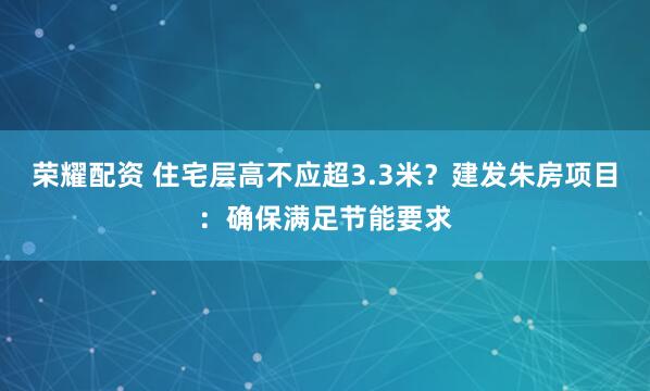 荣耀配资 住宅层高不应超3.3米？建发朱房项目：确保满足节能要求