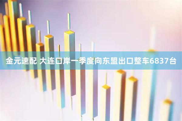 金元速配 大连口岸一季度向东盟出口整车6837台