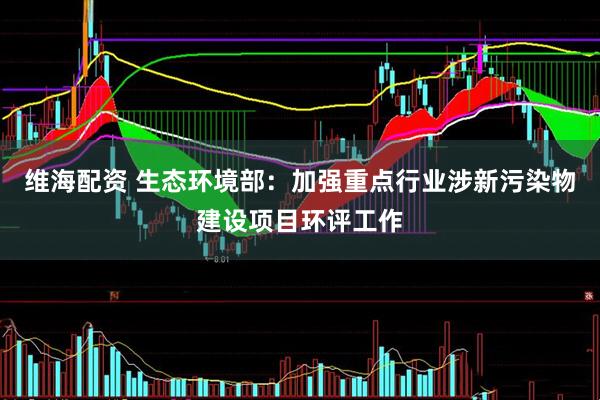维海配资 生态环境部：加强重点行业涉新污染物建设项目环评工作