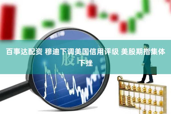 百事达配资 穆迪下调美国信用评级 美股期指集体下挫