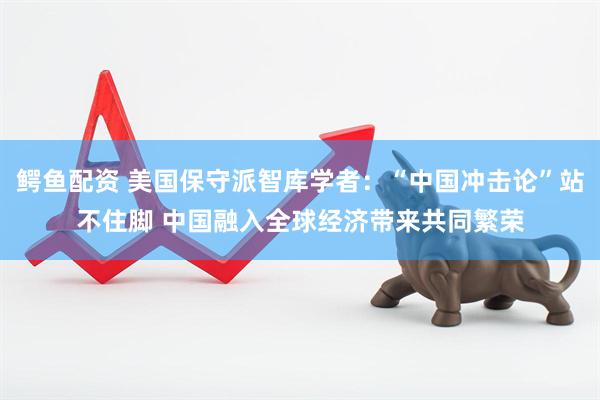 鳄鱼配资 美国保守派智库学者：“中国冲击论”站不住脚 中国融入全球经济带来共同繁荣