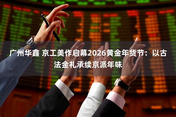 广州华鑫 京工美作启幕2026黄金年货节：以古法金礼承续京派年味