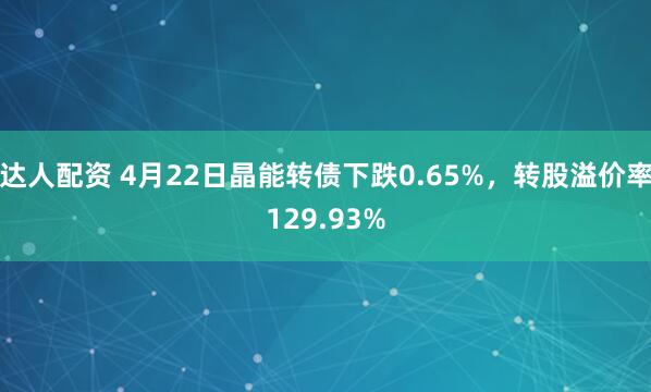 达人配资 4月22日晶能转债下跌0.65%，转股溢价率129.93%