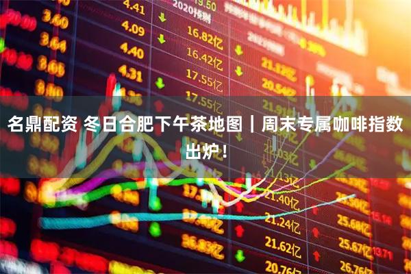 名鼎配资 冬日合肥下午茶地图｜周末专属咖啡指数出炉！