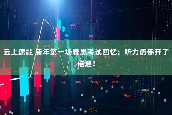 云上速融 新年第一场雅思考试回忆：听力仿佛开了倍速！