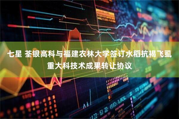 七星 荃银高科与福建农林大学签订水稻抗褐飞虱重大科技术成果转让协议