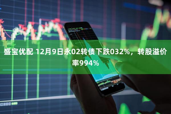 盛宝优配 12月9日永02转债下跌032%，转股溢价率994%
