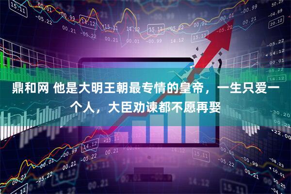 鼎和网 他是大明王朝最专情的皇帝，一生只爱一个人，大臣劝谏都不愿再娶