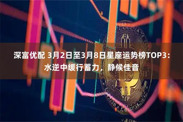深富优配 3月2日至3月8日星座运势榜TOP3：水逆中缓行蓄力，静候佳音