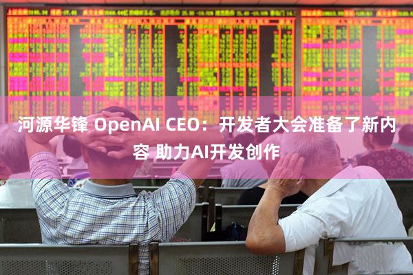 河源华锋 OpenAI CEO：开发者大会准备了新内容 助力AI开发创作