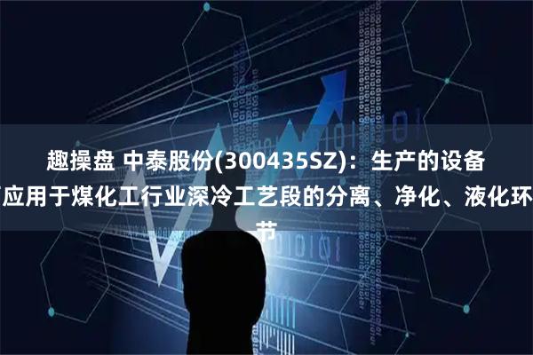 趣操盘 中泰股份(300435SZ)：生产的设备可应用于煤化工行业深冷工艺段的分离、净化、液化环节
