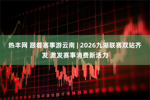 热丰网 跟着赛事游云南 | 2026九湖联赛双站齐发 激发赛事消费新活力