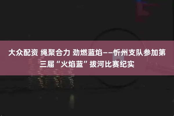 大众配资 绳聚合力 劲燃蓝焰——忻州支队参加第三届“火焰蓝”拔河比赛纪实