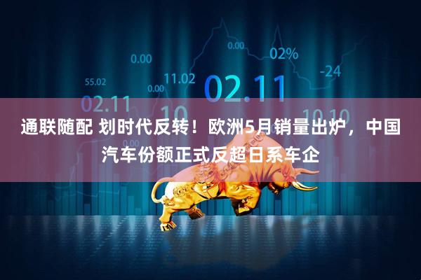 通联随配 划时代反转！欧洲5月销量出炉，中国汽车份额正式反超日系车企