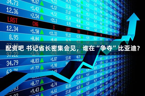 配资吧 书记省长密集会见，谁在“争夺”比亚迪？