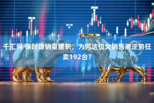 千汇网 保时捷销量腰斩，为何这位女销售能逆势狂卖192台？